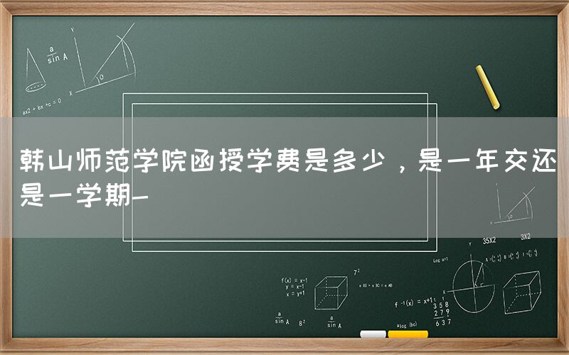 韩山师范学院函授学费是多少，是一年交还是一学期-(图1)