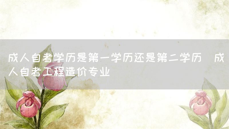 成人自考学历是第一学历还是第二学历(成人自考工程造价专业)(图1)