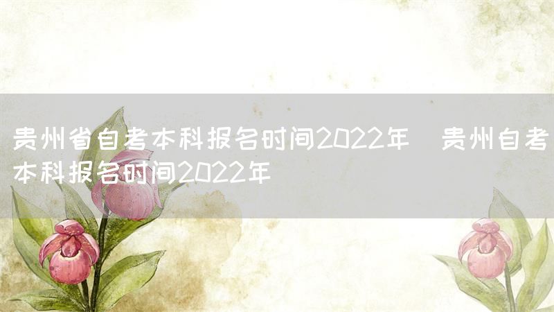 贵州省自考本科报名时间2022年(贵州自考本科报名时间2022年)(图1)