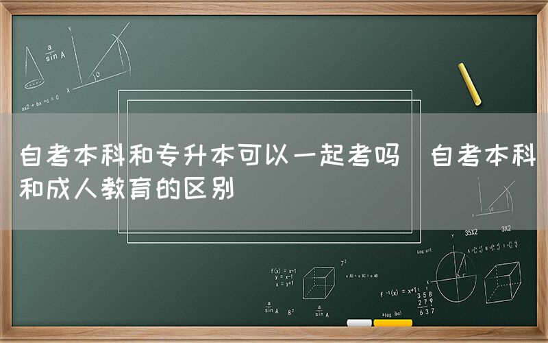 自考本科和专升本可以一起考吗(自考本科和成人教育的区别)(图1)