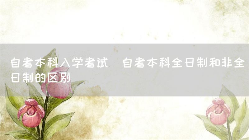 自考本科入学考试(自考本科全日制和非全日制的区别)(图1)